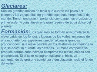 Glaciares:
Son las grandes masas de hielo que cubren los polos del
planeta y las zonas altas de grandes cadenas montañosas del
mundo. Tienen una gran importancia como agentes erosivos de
primer orden y constituyen una gran reserva de agua dulce del
planeta.
Formación: los glaciares se forman al acumularse la
nieve caída en los fondos y laderas de los valles, en zonas de
alta montaña. Los espesores pueden alcanzar grandes
proporciones, si la nieve perdida en los deshielos es inferior a la
que se acumula durante las nevadas. Su masa compacta se
produce porque cada nevada comprime las nieves caídas con
anterioridad. Si el calor no logran fusionar el hielo, va
aumentando de grosor y comienza a desplazarse hacia el fondo
del valle.
 