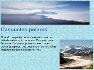 Casquetes polares
Cuando un glaciar cubre mesetas e islas de
latitudes altas se le denomina Casquete polar.
De estos Casquetes polares suelen nacer
glaciares alpinos, que descienden por los valles
llegando incluso a alcanzar el mar.
 