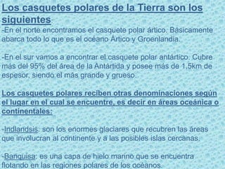 Los casquetes polares de la Tierra son los
siguientes:
-En el norte encontramos el casquete polar ártico. Básicamente
abarca todo lo que es el océano Ártico y Groenlandia.
-En el sur vamos a encontrar el casquete polar antártico. Cubre
más del 95% del área de la Antártida y posee más de 1,5km de
espesor, siendo el más grande y grueso.
Los casquetes polares reciben otras denominaciones según
el lugar en el cual se encuentre, es decir en áreas oceánica o
continentales:
-Indlandsis: son los enormes glaciares que recubren las áreas
que involucran al continente y a las posibles islas cercanas.
-Banquisa: es una capa de hielo marino que se encuentra
flotando en las regiones polares de los océanos.
 