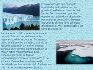 http
Los glaciares de tipo casquete,
también llamados Inlandsis, son
grandes y extensas zonas de hielo
llanas. Son masas con grandes
espesores, habiéndose alcanzado
hasta alturas de 2.000m. En estas
estructuras el hielo fluye en todas
direcciones al mar, dando lugar a los
llamados iceberg.
La banquisa o hielo marino es una capa
de hielo flotante que se forma en las
regiones oceánicas polares. Su espesor
típico se sitúa entre un metro, cuando se
renueva cada año, y 4 o 5 m, cuando
persiste en el tiempo, como ocurre en la
región ártica más próxima al polo.
Excepcionalmente se forman
engrosamientos locales de hasta 20 m de
espesor. En muchas ocasiones está
constituida por bloques de hielo fracturados
que han sido nuevamente soldados.
 