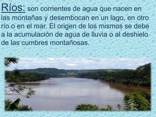 Ríos: son corrientes de agua que nacen en
las montañas y desembocan en un lago, en otro
río o en el mar. El origen de los mismos se debe
a la acumulación de agua de lluvia o al deshielo
de las cumbres montañosas.
 