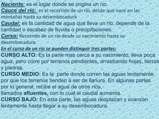 Naciente: es el lugar donde se origina un río.
Cauce del río: es el recorrido de un río, desde que nace en las
montañas hasta su desembocadura
Caudal: es la cantidad de agua que lleva un río, depende de la
cantidad o escasez de lluvias o precipitaciones.
Curso: Recorrido de un río desde su nacimiento hasta su
desembocadura.
En el curso de un río se pueden distinguir tres partes:
CURSO ALTO: Es la parte mas cerca a su nacimiento; lleva poca
agua, pero corre por terrenos pendientes, arrastrando hojas, tierras
y piedras.
CURSO MEDIO: Es la parte donde corren las aguas lentamente,
por que los terrenos tienden a ser de llanura. En algunas partes
por lo general, recibe el agua de otros ríos,
llamados afluentes, con lo cual el caudal aumenta.
CURSO BAJO: En esta parte, las aguas desplazan y avanzan
lentamente hasta llegar a su desembocadura.
 