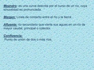 Meandro: es una curva descrita por el curso de un río, cuya
sinuosidad es pronunciada.
Margen: Línea de contacto entre el río y la tierra.
Afluente: río secundario que vierte sus aguas en un río de
mayor caudal, principal o colector.
Confluencia:
Punto de unión de dos o más ríos.
 