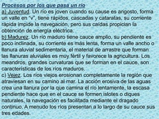 Procesos por los que pasa un río
a) Juventud. Un río es joven cuando su cause es angosto, forma
un valle en “v”, tiene rápidos, cascadas y cataratas, su corriente
rápida impide la navegación, pero sus caídas propician la
obtención de energía eléctrica.
b) Madurez. Un río maduro tiene cauce amplio, su pendiente es
poco inclinada, su corriente es más lenta, forma un valle ancho o
llanura aluvial sedimentaria, el material de arrastre que forman
las llanuras aluviales es muy fértil y favorece la agricultura. Los
meandros, grandes curvaturas que se forman en el cauce, son
características de los ríos maduros.
c) Vejez. Los ríos viejos erosionan completamente la región que
atraviesan en su camino al mar. La acción erosiva de las aguas
crea una llanura por la que camina el río lentamente, la escasa
pendiente hace que en el cauce se formen islotes o diques
naturales, la navegación es facilitada mediante el dragado
continuo. A menudo los ríos presentan a lo largo de su cauce sus
tres edades.
 