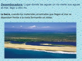 Desembocadura: Lugar donde las aguas un río vierte sus aguas
al mar, lago u otro río.
La barra, cuando los materiales arrastrados que llegan al mar se
depositan frente a la costa formando un islote;
 