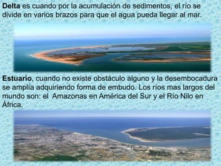 Delta es cuando por la acumulación de sedimentos, el río se
divide en varios brazos para que el agua pueda llegar al mar.
Estuario, cuando no existe obstáculo alguno y la desembocadura
se amplía adquiriendo forma de embudo. Los ríos mas largos del
mundo son: el Amazonas en América del Sur y el Río Nilo en
África.
 