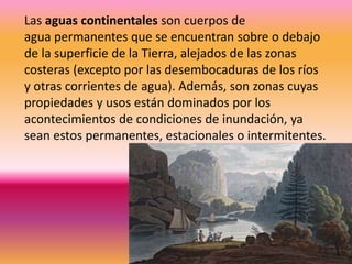 Las aguas continentales son cuerpos de
agua permanentes que se encuentran sobre o debajo
de la superficie de la Tierra, alejados de las zonas
costeras (excepto por las desembocaduras de los ríos
y otras corrientes de agua). Además, son zonas cuyas
propiedades y usos están dominados por los
acontecimientos de condiciones de inundación, ya
sean estos permanentes, estacionales o intermitentes.
 