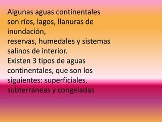 Algunas aguas continentales
son ríos, lagos, llanuras de
inundación,
reservas, humedales y sistemas
salinos de interior.
Existen 3 tipos de aguas
continentales, que son los
siguientes: superficiales,
subterráneas y congeladas
 