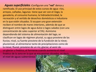 Aguas superficiales :Configuran una "red" densa y
ramificada. El uso principal de estos cursos de agua -ríos,
arroyos, cañadas, lagunas- tiene que ver con el riego, la
ganadería, el consumo humano, la hidroelectricidad, la
recreación y el vertido de desechos domésticos e industona
en la que estén situados. Si ocupan una gran extensión
reciben el nombre de mares interiores, además de que se
distinguen entre lagos de agua dulce o lagos salados (con una
concentración de sales superior al 5%). Asimismo
dependiendo del sistema de alimentación del lago, se
clasifican en lagos de régimen pluvial, su agua proviene de las
lluvias; nival, su fuente proviene de la fundición de la nieve;
pluvionival, al alimentarse tanto de precipitaciones como de
la nieve; fluvial, proviene de un río; glaciar, al venir de
un glaciar y freático, al formarse cuando aumenta el nivel
freático de la zona en la que se encuentren situados, es decir,
el nivel de aguas subterráneas.
 