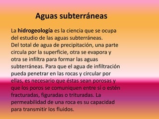 La hidrogeología es la ciencia que se ocupa
del estudio de las aguas subterráneas.
Del total de agua de precipitación, una parte
circula por la superficie, otra se evapora y
otra se infiltra para formar las aguas
subterráneas. Para que el agua de infiltración
pueda penetrar en las rocas y circular por
ellas, es necesario que éstas sean porosas y
que los poros se comuniquen entre sí o estén
fracturadas, figuradas o trituradas. La
permeabilidad de una roca es su capacidad
para transmitir los fluidos.
Aguas subterráneas
 
