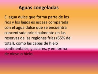 El agua dulce que forma parte de los
ríos y los lagos es escasa comparada
con el agua dulce que se encuentra
concentrada principalmente en las
reservas de las regiones frías (65% del
total), como las capas de hielo
continentales, glaciares, y en forma
de nieve o hielo.
Aguas congeladas
 