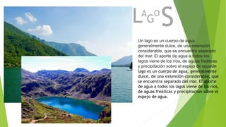 LA
G
O
S
Un lago es un cuerpo de agua,
generalmente dulce, de una extensión
considerable, que se encuentra separado
del mar. El aporte de agua a todos los
lagos viene de los ríos, de aguas freáticas
y precipitación sobre el espejo de aguaUn
lago es un cuerpo de agua, generalmente
dulce, de una extensión considerable, que
se encuentra separado del mar. El aporte
de agua a todos los lagos viene de los ríos,
de aguas freáticas y precipitación sobre el
espejo de agua.
 