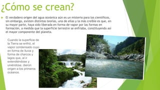 ¿Cómo se crean?
 El verdadero origen del agua oceánica aún es un misterio para los científicos,
sin embargo, existen distintas teorías, una de ellas y la más creíble es que, en
su mayor parte, haya sido liberada en forma de vapor por las formas en
formación, a medida que la superficie terrestre se enfriaba, constituyendo así
el mayor componente del planeta.
Cuando la superficie de
la Tierra se enfrió, el
vapor condensado cuyo
en forma de lluvia y
forma de charcos y
lagos que, al ir
extendiéndose y
uniéndose, dieron
origen a los primeros
océanos.
 