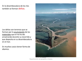 En la desembocadura de los ríos
también se forman deltas.




Los deltas son terrenos que se
forman por la acumulación de los
materiales que el río ha ido
arrastrando durante su recorrido y
que deposita en su desembocadura
en el mar.

En muchos casos tienen forma de
abanico.



                                          I.E.S. La Atalaya
                                  Departamento de geografía e historia
 