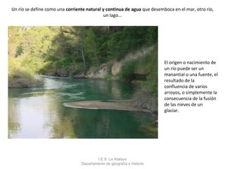 Un río se define como una corriente natural y continua de agua que desemboca en el mar, otro río,
                                             un lago…




                                                                         El origen o nacimiento de
                                                                         un río puede ser un
                                                                         manantial o una fuente, el
                                                                         resultado de la
                                                                         confluencia de varios
                                                                         arroyos, o simplemente la
                                                                         consecuencia de la fusión
                                                                         de las nieves de un
                                                                         glaciar.




                                         I.E.S. La Atalaya
                                 Departamento de geografía e historia
 