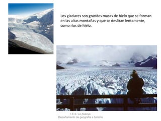 Los glaciares son grandes masas de hielo que se forman
 en las altas montañas y que se deslizan lentamente,
 como ríos de hielo.




        I.E.S. La Atalaya
Departamento de geografía e historia
 