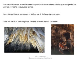 Las estalactitas son acumulaciones de partículas de carbonato cálcico que cuelgan de las
grietas del techo en cuevas o grutas.


Las estalagmitas se forman en el suelo a partir de las gotas que caen.


Si las estalactitas y estalagmitas se unen pueden formar columnas.




                                       I.E.S. La Atalaya
                               Departamento de geografía e historia
 