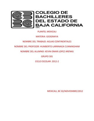 PLANTEL MEXICALI

                MATERIA: GEOGRAFIA

      NOMBRE DEL TRABAJO: AGUAS CONTINENTALES

NOMBRE DEL PROFESOR: HUMBERTO LARRINAGA CUNNINGHAM

    NOMBRE DEL ALUMNO: KEVIN OMAR LOPEZ ARENAS

                     GRUPO 501

                CICLO ESCOLAR: 2012-2




                          MEXICALI, BC 02/NOVIEMBRE/2012
 