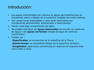 Introducción: Las aguas continentales son cuerpos de aguas permanentes que se encuentran sobre o debajo de la superficie alejadas de zonas costeras. Son zonas cuyas propiedades y usos están dominados por inundaciones permanentes, estacionales o intermitentes. Tienen unas baja concentración de sales. Se pueden distinguir las  aguas estancadas  (corrientes no continuas de agua) o las  aguas corrientes  (masas de agua en continuo movimiento) Pueden ser : - Superficiales:  se encuentran en la superficie de la Tierra. - Subterráneas:  se encuentran debajo de la superficie terrestre. - Congeladas:  agua dulce concentrada en reservas de regiones frías como hielo o nieve. 