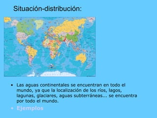 Situación-distribución: Las aguas continentales se encuentran en todo el mundo, ya que la localización de los ríos, lagos, lagunas, glaciares, aguas subterráneas... se encuentra por todo el mundo. Ejemplos   