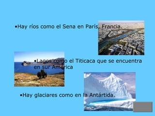 Hay ríos como el Sena en París, Francia. Hay glaciares como en la Antártida. Lagos como el Titicaca que se encuentra en sur América 