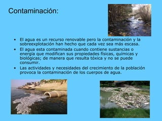 Contaminación: El agua es un recurso renovable pero la contaminación y la sobreexplotación han hecho que cada vez sea más escasa. El agua esta contaminada cuando contiene sustancias o energía que modifican sus propiedades físicas, químicas y biológicas; de manera que resulta tóxica y no se puede consumir. Las actividades y necesidades del crecimiento de la población provoca la contaminación de los cuerpos de agua. 