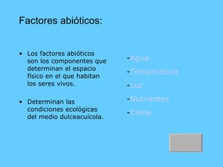 Factores abióticos: Los factores abióticos son los componentes que determinan el espacio físico en el que habitan los seres vivos. Determinan las condiciones ecológicas del medio dulceacuícola. - Agua - Temperatura - Luz - Nutrientes - Clima 