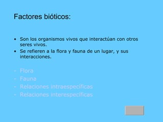 Factores bióticos: Son los organismos vivos que interactúan con otros seres vivos. Se refieren a la flora y fauna de un lugar, y sus interacciones. Flora Fauna Relaciones intraespecíficas   Relaciones interespecíficas 