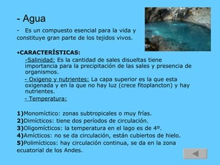 - Agua Es un compuesto esencial para la vida y  constituye gran parte de los tejidos vivos. • CARACTERÍSTICAS:   -Salinidad:  Es la cantidad de sales disueltas tiene importancia para la precipitación de las sales y presencia de organismos. - Oxigeno y nutrientes:  La capa superior es la que esta oxigenada y en la que no hay luz (crece fitoplancton) y hay nutrientes. - Temperatura:   1) Monomíctico: zonas subtropicales o muy frías. 2) Dimícticos: tiene dos períodos de circulación. 3) Oligomícticos: la temperatura en el lago es de 4º. 4) Amícticos: no se da circulación, están cubiertos de hielo. 5) Polimícticos: hay circulación continua, se da en la zona  ecuatorial de los Andes. 