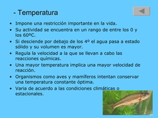 - Temperatura Impone una restricción importante en la vida.  Su actividad se encuentra en un rango de entre los 0 y los 60ºC. Si desciende por debajo de los 4º el agua pasa a estado sólido y su volumen es mayor. Regula la velocidad a la que se llevan a cabo las reacciones químicas. Una mayor temperatura implica una mayor velocidad de reacción. Organismos como aves y mamíferos intentan conservar una temperatura constante óptima. Varia de acuerdo a las condiciones climáticas o estacionales. 