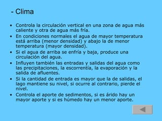 - Clima Controla la circulación vertical en una zona de agua más caliente y otra de agua más fría. En condiciones normales el agua de mayor temperatura está arriba (menor densidad) y abajo la de menor temperatura (mayor densidad). Si el agua de arriba se enfría y baja, produce una circulación del agua. Influyen también las entradas y salidas del agua como las precipitaciones, la escorrentía, la evaporación y la salida de afluentes. Si la cantidad de entrada es mayor que la de salidas, el lago mantiene su nivel, si ocurre al contrario, pierde el nivel. Controla el aporte de sedimentos, si es árido hay un mayor aporte y si es húmedo hay un menor aporte. 