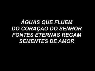 ÁGUAS QUE FLUEM
DO CORAÇÃO DO SENHOR
FONTES ETERNAS REGAM
SEMENTES DE AMOR
 