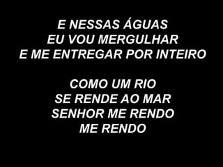 E NESSAS ÁGUAS
EU VOU MERGULHAR
E ME ENTREGAR POR INTEIRO
COMO UM RIO
SE RENDE AO MAR
SENHOR ME RENDO
ME RENDO
 