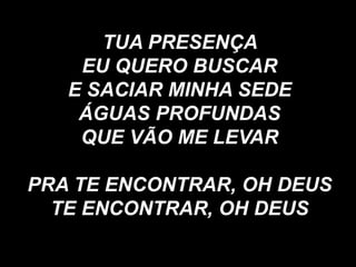 TUA PRESENÇA
EU QUERO BUSCAR
E SACIAR MINHA SEDE
ÁGUAS PROFUNDAS
QUE VÃO ME LEVAR
PRA TE ENCONTRAR, OH DEUS
TE ENCONTRAR, OH DEUS
 