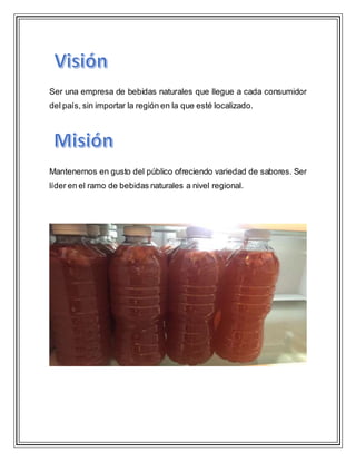 Ser una empresa de bebidas naturales que llegue a cada consumidor
del país, sin importar la región en la que esté localizado.
Mantenernos en gusto del público ofreciendo variedad de sabores. Ser
líder en el ramo de bebidas naturales a nivel regional.
 