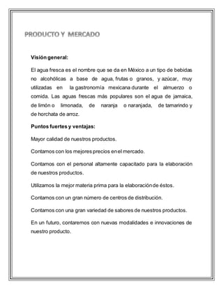 Visión general:
El agua fresca es el nombre que se da en México a un tipo de bebidas
no alcohólicas a base de agua, frutas o granos, y azúcar, muy
utilizadas en la gastronomía mexicana durante el almuerzo o
comida. Las aguas frescas más populares son el agua de jamaica,
de limón o limonada, de naranja o naranjada, de tamarindo y
de horchata de arroz.
Puntos fuertes y ventajas:
Mayor calidad de nuestros productos.
Contamos con los mejores precios enel mercado.
Contamos con el personal altamente capacitado para la elaboración
de nuestros productos.
Utilizamos la mejor materia prima para la elaboraciónde éstos.
Contamos con un gran número de centros de distribución.
Contamos con una gran variedad de sabores de nuestros productos.
En un futuro, contaremos con nuevas modalidades e innovaciones de
nuestro producto.
 