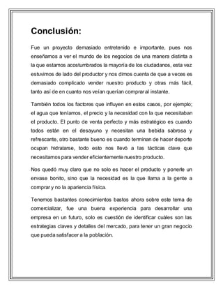 Conclusión:
Fue un proyecto demasiado entretenido e importante, pues nos
enseñamos a ver el mundo de los negocios de una manera distinta a
la que estamos acostumbrados la mayoría de los ciudadanos, esta vez
estuvimos de lado del productor y nos dimos cuenta de que a veces es
demasiado complicado vender nuestro producto y otras más fácil,
tanto así de en cuanto nos veían querían compraral instante.
También todos los factores que influyen en estos casos, por ejemplo;
el agua que teníamos, el precio y la necesidad con la que necesitaban
el producto. El punto de venta perfecto y más estratégico es cuando
todos están en el desayuno y necesitan una bebida sabrosa y
refrescante, otro bastante bueno es cuando terminan de hacer deporte
ocupan hidratarse, todo esto nos llevó a las tácticas clave que
necesitamos para vender eficientemente nuestro producto.
Nos quedó muy claro que no solo es hacer el producto y ponerle un
envase bonito, sino que la necesidad es la que llama a la gente a
comprar y no la apariencia física.
Tenemos bastantes conocimientos bastos ahora sobre este tema de
comercializar, fue una buena experiencia para desarrollar una
empresa en un futuro, solo es cuestión de identificar cuáles son las
estrategias claves y detalles del mercado, para tener un gran negocio
que pueda satisfacer a la población.
 