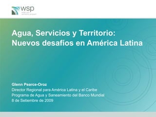 Agua, Servicios y Territorio:  Nuevos desafíos en América Latina Glenn Pearce-Oroz Director Regional para América Latina y el Caribe Programa de Agua y Saneamiento del Banco Mundial  8 de Setiembre de 2009 