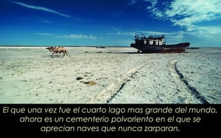El que una vez fue el cuarto lago mas grande del mundo,
ahora es un cementerio polvoriento en el que se
aprecian naves que nunca zarparan.
 