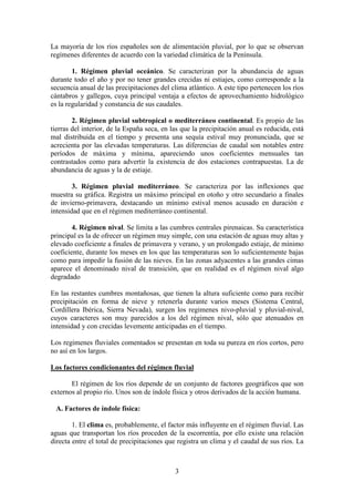 Departamento de Geografía e Historia
I.E.S. Gran Capitán I.E.S. Colonial
(Córdoba) (Fuente Palmera)
3
La mayoría de los ríos españoles son de alimentación pluvial, por lo que se observan
regímenes diferentes de acuerdo con la variedad climática de la Península.
1. Régimen pluvial oceánico. Se caracterizan por la abundancia de aguas
durante todo el año y por no tener grandes crecidas ni estiajes, como corresponde a la
secuencia anual de las precipitaciones del clima atlántico. A este tipo pertenecen los ríos
cántabros y gallegos, cuya principal ventaja a efectos de aprovechamiento hidrológico
es la regularidad y constancia de sus caudales.
2. Régimen pluvial subtropical o mediterráneo continental. Es propio de las
tierras del interior, de la España seca, en las que la precipitación anual es reducida, está
mal distribuida en el tiempo y presenta una sequía estival muy pronunciada, que se
acrecienta por las elevadas temperaturas. Las diferencias de caudal son notables entre
períodos de máxima y mínima, apareciendo unos coeficientes mensuales tan
contrastados como para advertir la existencia de dos estaciones contrapuestas. La de
abundancia de aguas y la de estiaje.
3. Régimen pluvial mediterráneo. Se caracteriza por las inflexiones que
muestra su gráfica. Registra un máximo principal en otoño y otro secundario a finales
de invierno-primavera, destacando un mínimo estival menos acusado en duración e
intensidad que en el régimen mediterráneo continental.
4. Régimen nival. Se limita a las cumbres centrales pirenaicas. Su característica
principal es la de ofrecer un régimen muy simple, con una estación de aguas muy altas y
elevado coeficiente a finales de primavera y verano, y un prolongado estiaje, de mínimo
coeficiente, durante los meses en los que las temperaturas son lo suficientemente bajas
como para impedir la fusión de las nieves. En las zonas adyacentes a las grandes cimas
aparece el denominado nival de transición, que en realidad es el régimen nival algo
degradado
En las restantes cumbres montañosas, que tienen la altura suficiente como para recibir
precipitación en forma de nieve y retenerla durante varios meses (Sistema Central,
Cordillera Ibérica, Sierra Nevada), surgen los regimenes nivo-pluvial y pluvial-nival,
cuyos caracteres son muy parecidos a los del régimen nival, sólo que atenuados en
intensidad y con crecidas levemente anticipadas en el tiempo.
Los regimenes fluviales comentados se presentan en toda su pureza en ríos cortos, pero
no así en los largos.
Los factores condicionantes del régimen fluvial
El régimen de los ríos depende de un conjunto de factores geográficos que son
externos al propio río. Unos son de índole física y otros derivados de la acción humana.
A. Factores de índole física:
1. El clima es, probablemente, el factor más influyente en el régimen fluvial. Las
aguas que transportan los ríos proceden de la escorrentía, por ello existe una relación
directa entre el total de precipitaciones que registra un clima y el caudal de sus ríos. La
 