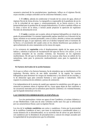 Departamento de Geografía e Historia
I.E.S. Gran Capitán I.E.S. Colonial
(Córdoba) (Fuente Palmera)
4
secuencia estacional de las precipitaciones, igualmente, influye en el régimen fluvial,
cuyas crecidas y estiajes coinciden con las estaciones húmedas y secas.
2. El relieve, además de condicionar el trazado de los cursos de agua, afecta al
régimen fluvial de forma diversa. La topografía es responsable de la pendiente de un río
y de la velocidad de sus aguas y, consecuentemente, de su fuerza erosiva y de su
potencialidad para la producción de energía hidroeléctrica. El relieve también influye en
el clima a través de la altura, e incluso puede propiciar la aparición de regímenes
fluviales de alimentación nival.
3. El suelo o sustrato, por su parte, afecta al régimen hidrográfico en virtud de su
grado de permeabilidad. Un sustrato impermeable apenas interfiere en el discurrir de las
aguas, mientras en un sustrato permeable, como el calizo, absorbe y retiene una cantidad
importante de agua, lo que repercute, tanto en el desfase temporal entre el momento de
la lluvia y el crecimiento del caudal como en los efectos beneficiosos que produce el
aprovechamiento de estos manantiales en los meses de sequía.
4. La existencia de vegetación evita el desplazamiento rápido de las aguas por las
laderas y ralentiza el proceso de incorporación del agua de lluvia a los cauces, y es un
excelente atenuador de las crecidas violentas, tan frecuentes en los regímenes
mediterráneos. De ahí que la reforestación de las cuencas altas fuese un anhelo de los
naturalistas, tanto para la protección medioambiental como para la regulación de
caudales.
B. Factores derivados de la acción humana:
En lo que se refiere a los factores humanos, ha de entenderse que su interferencia en los
regímenes fluviales deriva de una doble necesidad: la de regular las cuencas
hidrográficas para disminuir los riesgos de inundaciones y los efectos de las crecidas, y
la de almacenar agua para consumo humano y usos agrícolas o industriales. Ello
requiere la construcción de embalses y presas de contención.
Con independencia de la merma de caudal que suponen los antedichos usos del agua, su
retención en pantanos altera el régimen del río, cuyas aguas dejan de fluir conforme a
las secuencias marcadas por la naturaleza para hacerlo conforme a la voluntad humana,
que ha logrado domesticar a los ríos
LAS VERTIENTES HIDROGRÁFICAS ESPAÑOLAS.
Los ríos peninsulares vierten sus aguas al mar Cantábrico, al océano Atlántico y
al mar Mediterráneo. Cada una de estas vertientes recibe unos ríos que se diferencian
por sus características físicas y por su régimen fluvial.
Los ríos de la vertiente cantábrica son cortos y caudalosos. Cortos por la proximidad
de la cordillera Cantábrica al mar y por tener su nacimiento a considerable altura y a
escasa distancia de su desembocadura, en su recorrido han de salvar un gran desnivel;
son caudalosos por la abundancia de precipitaciones y carecen de estiajes acusados por
la regularidad de las precipitaciones que los alimentan.
 