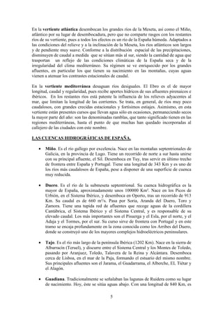 Departamento de Geografía e Historia
I.E.S. Gran Capitán I.E.S. Colonial
(Córdoba) (Fuente Palmera)
5
En la vertiente atlántica desembocan los grandes ríos de la Meseta, así como el Miño,
atlántico por su lugar de desembocadura, pero que no comparte rasgos con los restantes
ríos de su vertiente, pues a todos los efectos es un río de la España húmeda. Adaptados a
las condiciones del relieve y a la inclinación de la Meseta, los ríos atlánticos son largos
y de pendiente muy suave. Conforme a la distribución espacial de las precipitaciones,
disminuyen de caudal a medida que se sitúan más al sur, siendo la cantidad de agua que
trasportan un reflejo de las condiciones climáticas de la España seca y de la
irregularidad del clima mediterráneo. Su régimen se ve enriquecido por los grandes
afluentes, en particular los que tienen su nacimiento en las montañas, cuyas aguas
vienen a atenuar los contrastes estacionales de caudal.
En la vertiente mediterránea desaguan ríos desiguales. El Ebro es el de mayor
longitud, caudal y regularidad, pues recibe aportes hídricos de sus afluentes pirenaicos e
ibéricos. En los restantes ríos está patente la influencia de los relieves adyacentes al
mar, que limitan la longitud de las corrientes. Se trata, en general, de ríos muy poco
caudalosos, con grandes crecidas estacionales y fortísimos estiajes. Asimismo, en esta
vertiente están presentes cursos que llevan agua sólo en ocasiones, permaneciendo secos
la mayor parte del año: son las denominadas ramblas, que tanto significado tienen en las
regiones mediterráneas, hasta el punto de que muchas han quedado incorporadas al
callejero de las ciudades con este nombre.
LAS CUENCAS HIDROGRÁFICAS DE ESPAÑA.
• Miño. Es el río gallego por excelencia. Nace en las montañas septentrionales de
Galicia, en la provincia de Lugo. Tiene un recorrido de norte a sur hasta unirse
con su principal afluente, el Sil. Desemboca en Tuy, tras servir en último trecho
de frontera entre España y Portugal. Tiene una longitud de 343 Km y es uno de
los ríos más caudalosos de España, pese a disponer de una superficie de cuenca
muy reducida.
• Duero. Es el río de la submeseta septentrional. Su cuenca hidrográfica es la
mayor de España, aproximadamente unos 100000 Km². Nace en los Picos de
Urbión, en el Sistema Ibérico, y desemboca en Oporto, tras un recorrido de 913
Km. Su caudal es de 660 m³/s. Pasa por Soria, Aranda del Duero, Toro y
Zamora. Tiene una tupida red de afluentes que recoge aguas de la cordillera
Cantábrica, el Sistema Ibérico y el Sistema Central, y es responsable de su
elevado caudal. Los más importantes son el Pisuerga y el Esla, por el norte, y el
Adaja y el Tormes, por el sur. Su curso sirve de frontera con Portugal y en este
tramo se encaja profundamente en la zona conocida como los Arribes del Duero,
donde se construyó uno de los mayores complejos hidroeléctricos peninsulares.
• Tajo. Es el río más largo de la península Ibérica (1202 Km). Nace en la sierra de
Albarracín (Teruel), y discurre entre el Sistema Central y los Montes de Toledo,
pasando por Aranjuez, Toledo, Talavera de la Reina y Alcántara. Desemboca
cerca de Lisboa, en el mar de la Paja, formando el estuario del mismo nombre.
Sus principales afluentes son el Jarama, el Guadarrama, el Alberche, EL Tiétar y
el Alagón.
• Guadiana. Tradicionalmente se señalaban las lagunas de Ruidera como su lugar
de nacimiento. Hoy, éste se sitúa aguas abajo. Con una longitud de 840 Km, es
 