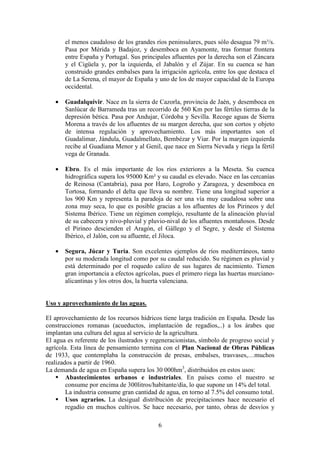 Departamento de Geografía e Historia
I.E.S. Gran Capitán I.E.S. Colonial
(Córdoba) (Fuente Palmera)
6
el menos caudaloso de los grandes ríos peninsulares, pues sólo desagua 79 m³/s.
Pasa por Mérida y Badajoz, y desemboca en Ayamonte, tras formar frontera
entre España y Portugal. Sus principales afluentes por la derecha son el Záncara
y el Cigüela y, por la izquierda, el Jabalón y el Zújar. En su cuenca se han
construido grandes embalses para la irrigación agrícola, entre los que destaca el
de La Serena, el mayor de España y uno de los de mayor capacidad de la Europa
occidental.
• Guadalquivir. Nace en la sierra de Cazorla, provincia de Jaén, y desemboca en
Sanlúcar de Barrameda tras un recorrido de 560 Km por las fértiles tierras de la
depresión bética. Pasa por Andujar, Córdoba y Sevilla. Recoge aguas de Sierra
Morena a través de los afluentes de su margen derecha, que son cortos y objeto
de intensa regulación y aprovechamiento. Los más importantes son el
Guadalimar, Jándula, Guadalmellato, Bembézar y Viar. Por la margen izquierda
recibe al Guadiana Menor y al Genil, que nace en Sierra Nevada y riega la fértil
vega de Granada.
• Ebro. Es el más importante de los ríos exteriores a la Meseta. Su cuenca
hidrográfica supera los 95000 Km² y su caudal es elevado. Nace en las cercanías
de Reinosa (Cantabria), pasa por Haro, Logroño y Zaragoza, y desemboca en
Tortosa, formando el delta que lleva su nombre. Tiene una longitud superior a
los 900 Km y representa la paradoja de ser una vía muy caudalosa sobre una
zona muy seca, lo que es posible gracias a los afluentes de los Pirineos y del
Sistema Ibérico. Tiene un régimen complejo, resultante de la alineación pluvial
de su cabecera y nivo-pluvial y pluvio-nival de los afluentes montañosos. Desde
el Pirineo descienden el Aragón, el Gállego y el Segre, y desde el Sistema
Ibérico, el Jalón, con su afluente, el Jiloca.
• Segura, Júcar y Turia. Son excelentes ejemplos de ríos mediterráneos, tanto
por su moderada longitud como por su caudal reducido. Su régimen es pluvial y
está determinado por el roquedo calizo de sus lugares de nacimiento. Tienen
gran importancia a efectos agrícolas, pues el primero riega las huertas murciano-
alicantinas y los otros dos, la huerta valenciana.
Uso y aprovechamiento de las aguas.
El aprovechamiento de los recursos hídricos tiene larga tradición en España. Desde las
construcciones romanas (acueductos, implantación de regadíos,..) a los árabes que
implantan una cultura del agua al servicio de la agricultura.
El agua es referente de los ilustrados y regeneracionistas, símbolo de progreso social y
agrícola. Esta línea de pensamiento termina con el Plan Nacional de Obras Públicas
de 1933, que contemplaba la construcción de presas, embalses, trasvases,…muchos
realizados a partir de 1960.
La demanda de agua en España supera los 30 000hm3
, distribuidos en estos usos:
Abastecimientos urbanos e industriales. En países como el nuestro se
consume por encima de 300litros/habitante/día, lo que supone un 14% del total.
La industria consume gran cantidad de agua, en torno al 7.5% del consumo total.
Usos agrarios. La desigual distribución de precipitaciones hace necesario el
regadío en muchos cultivos. Se hace necesario, por tanto, obras de desvíos y
 