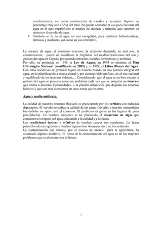Departamento de Geografía e Historia
I.E.S. Gran Capitán I.E.S. Colonial
(Córdoba) (Fuente Palmera)
7
canalizaciones, así como construcción de canales y acequias. Supone un
porcentaje muy alto (79%) del total. No puede ocultarse el uso poco racional del
agua en el agro español por el empleo de técnicas y métodos que suponen un
auténtico dispendio de agua.
También se le da al agua un uso energético, para centrales hidroeléctricas,
térmicas y nucleares, así como un uso recreativo.
La escasez de agua, el consumo excesivo, la creciente demanda, su mal uso, la
contaminación,…ponen de manifiesto la fragilidad del modelo tradicional del uso y
gestión del agua en España, provocando tensiones sociales, territoriales y políticas.
Por ello, se promulga en 1985 la Ley de Aguas; en 1993 se presenta el Plan
Hidrológico Nacional (modificado en 2005) y el 1998, el Libro Blanco del Agua.
Con estas iniciativas se pretende lograr un modelo basado en una política integral del
agua, en la planificación a escala estatal y por cuencas hidrográficas, en el uso racional
y equilibrado de los recursos hídricos,… Considerando que el agua es un bien escaso la
gestión del agua se presenta como un problema cada vez que se proyecta un trasvase
que afecta a distintas Comunidades, o la presión urbanística que degrada los recursos
hídricos y que son más alarmantes en unas zonas que en otras.
Agua y medio ambiente.
La calidad de nuestros recursos fluviales es preocupante por los vertidos con reducida
depuración. El vertido perjudica la calidad de las aguas fluviales y muchos manantiales
haciéndolas no aptas para el consumo. El problema es grave en los lugares de poca
precipitación. En muchos embalses se ha producido el desarrollo de algas que
consumen el oxigeno del agua, afectando a la calidad y a la fauna.
Las condiciones ópticas y olfativas de muchos cauces son repelentes. La fauna
piscícola está en regresión y muchas lagunas han desaparecido o se han reducido.
La contaminación por nitratos, por el exceso de abonos para la agricultura, ha
alcanzado algunos acuíferos. El tema de la contaminación del agua es de los mayores
problemas que se plantean para el futuro.
 