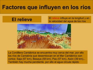 Factores que influyen en los ríos
El relieve

El relieve influye en la longitud y en
la velocidad del agua de los ríos

La Cordillera Cantábrica se encuentra muy cerca del mar, por ello
los ríos de Cantabria que desembocan en el Mar Cantábrico son
cortos: Saja (67 km), Besaya (58 km), Pas (57 km), Asón (39 km),..
También hay mucha pendiente, por ello el agua circula rápido

 