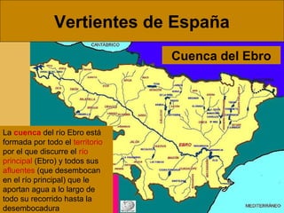 Vertientes de España
Cuenca del Ebro

La cuenca del río Ebro está
formada por todo el territorio
por el que discurre el río
principal (Ebro) y todos sus
afluentes (que desembocan
en el río principal) que le
aportan agua a lo largo de
todo su recorrido hasta la
desembocadura

 