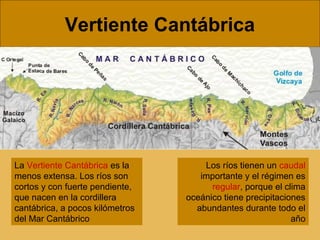 Vertiente Cantábrica

La Vertiente Cantábrica es la
menos extensa. Los ríos son
cortos y con fuerte pendiente,
que nacen en la cordillera
cantábrica, a pocos kilómetros
del Mar Cantábrico

Los ríos tienen un caudal
importante y el régimen es
regular, porque el clima
oceánico tiene precipitaciones
abundantes durante todo el
año

 