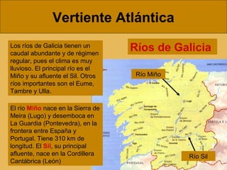 Vertiente Atlántica
Los ríos de Galicia tienen un
caudal abundante y de régimen
regular, pues el clima es muy
lluvioso. El principal río es el
Miño y su afluente el Sil. Otros
ríos importantes son el Eume,
Tambre y Ulla.
El río Miño nace en la Sierra de
Meira (Lugo) y desemboca en
La Guardia (Pontevedra), en la
frontera entre España y
Portugal. Tiene 310 km de
longitud. El Sil, su principal
afluente, nace en la Cordillera
Cantábrica (León)

Ríos de Galicia
Río Miño

Río Sil

 