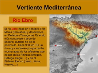 Vertiente Mediterránea
Río Ebro
El río Ebro nace en Fontibre-Tres
Mares (Cantabria) y desemboca
en Deltebre (Tarragona). Es el río
más caudaloso y largo de
España, aunque no de la
península. Tiene 930 km. Es un
río muy caudaloso porque recibe
mucha agua de los afluentes que
nacen en los Pirineos (Aragón,
Gállego, Segre,…) y en el
Sistema Ibérico (Jalón, Jiloca,
Huerva,…)

 