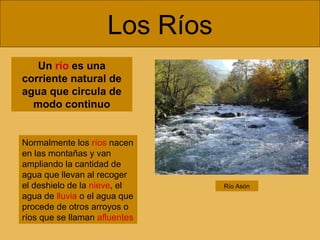 Los Ríos
Un río es una
corriente natural de
agua que circula de
modo continuo

Normalmente los ríos nacen
en las montañas y van
ampliando la cantidad de
agua que llevan al recoger
el deshielo de la nieve, el
agua de lluvia o el agua que
procede de otros arroyos o
ríos que se llaman afluentes

Río Asón

 